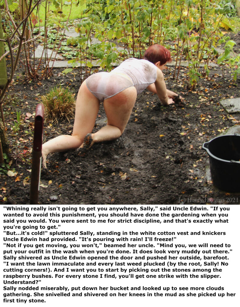 Image: A young woman with short red hair crawling through a muddy flowerbed on hands and knees. She wears a white cotton vest and knickers and is soaked with rain. The soles of her feet are caked in mud.

Caption text: "Whining really isn't going to get you anywhere, Sally," said Uncle Edwin. "If you wanted to avoid this punishment, you should have done the gardening when you said you would. You were sent to me for strict discipline, and that's exactly what you're going to get."
"But...it's cold!" spluttered Sally, standing in the white cotton vest and knickers Uncle Edwin had provided. "It's pouring with rain! I'll freeze!"
"Not if you get moving, you won't," beamed her uncle. "Mind you, we will need to put your outfit in the wash when you're done. It does look very muddy out there."
Sally shivered as Uncle Edwin opened the door and pushed her outside, barefoot.
"I want the lawn immaculate and every last weed plucked (by the root, Sally! No cutting corners!). And I want you to start by picking out the stones among the raspberry bushes. For every stone I find, you'll get one strike with the slipper. Understand?"
Sally nodded miserably, put down her bucket and looked up to see more clouds gathering. She snivelled and shivered on her knees in the mud as she picked up her first tiny stone.