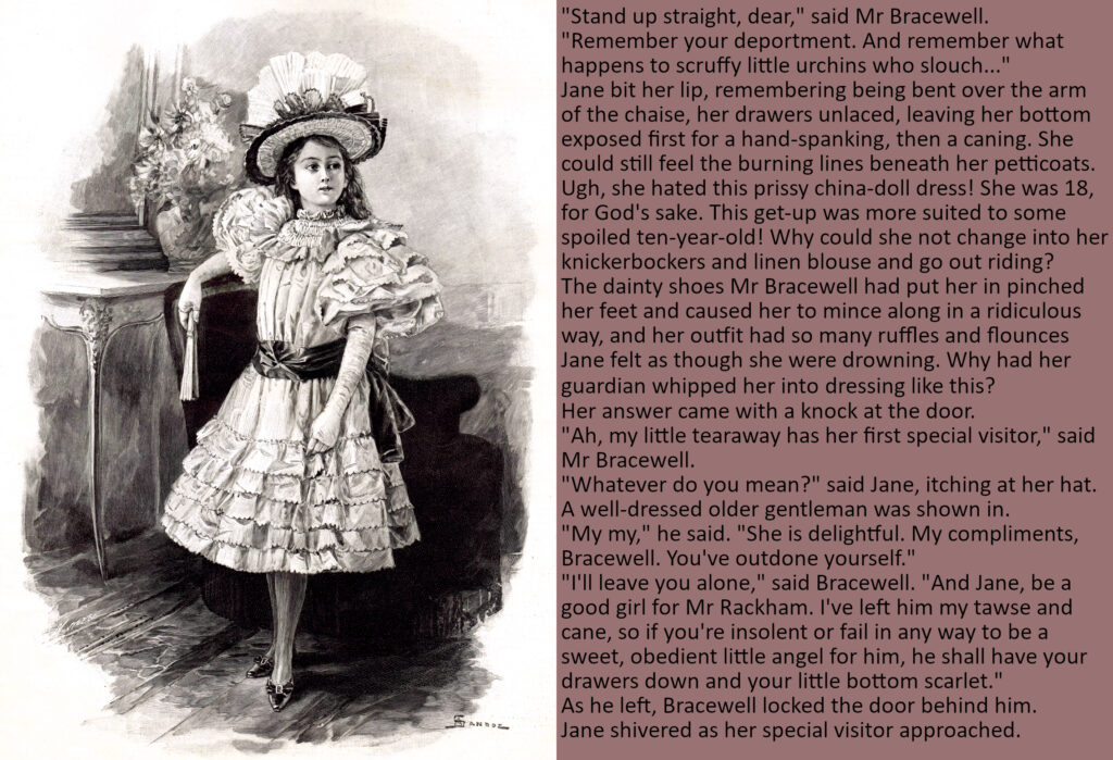 Image shows a young Victorian girl dressed in a frilly white girl's dress with a big hat, looking bored.
Text reads:
"Stand up straight, dear," said Mr Bracewell. "Remember your deportment. And remember what happens to scruffy little urchins who slouch..."
Jane bit her lip, remembering being bent over the arm of the chaise, her drawers unlaced, leaving her bottom exposed first for a hand-spanking, then a caning. She could still feel the burning lines beneath her petticoats. Ugh, she hated this prissy china-doll dress! She was 18, for God's sake. This get-up was more suited to some spoiled ten-year-old! Why could she not change into her knickerbockers and linen blouse and go out riding?
The dainty shoes Mr Bracewell had put her in pinched her feet and caused her to mince along in a ridiculous way, and her outfit had so many ruffles and flounces Jane felt as though she were drowning. Why had her guardian whipped her into dressing like this?
Her answer came with a knock at the door.
"Ah, my little tearaway has her first special visitor," said Mr Bracewell.
"Whatever do you mean?" said Jane, itching at her hat.
A well-dressed older gentleman was shown in.
"My my," he said. "She is delightful. My compliments, Bracewell. You've outdone yourself."
"I'll leave you alone," said Bracewell. "And Jane, be a good girl for Mr Rackham. I've left him my tawse and cane, so if you're insolent or fail in any way to be a sweet, obedient little angel for him, he shall have your drawers down and your little bottom scarlet."
As he left, Bracewell locked the door behind him. 
Jane shivered as her special visitor approached.